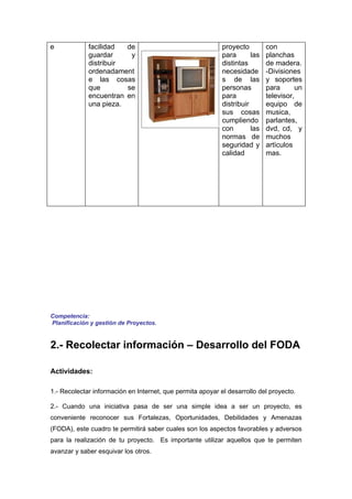 e            facilidad  de                                  proyecto         con
             guardar     y                                  para       las   planchas
             distribuir                                     distintas        de madera.
             ordenadament                                   necesidade       -Divisiones
             e las cosas                                    s de las         y soportes
             que        se                                  personas         para      un
             encuentran en                                  para             televisor,
             una pieza.                                     distribuir       equipo de
                                                            sus cosas        musica,
                                                            cumpliendo       parlantes,
                                                            con        las   dvd, cd, y
                                                            normas de        muchos
                                                            seguridad y      artìculos
                                                            calidad          mas.




Competencia:
Planificación y gestión de Proyectos.


2.- Recolectar información – Desarrollo del FODA

Actividades:

1.- Recolectar información en Internet, que permita apoyar el desarrollo del proyecto.

2.- Cuando una iniciativa pasa de ser una simple idea a ser un proyecto, es
conveniente reconocer sus Fortalezas, Oportunidades, Debilidades y Amenazas
(FODA), este cuadro te permitirá saber cuales son los aspectos favorables y adversos
para la realización de tu proyecto. Es importante utilizar aquellos que te permiten
avanzar y saber esquivar los otros.
 