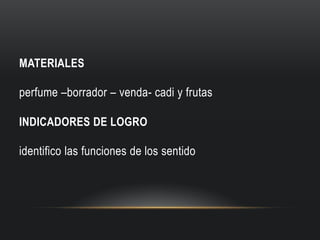 MATERIALES

perfume –borrador – venda- cadi y frutas
INDICADORES DE LOGRO

identifico las funciones de los sentido

 