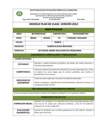 INSTITUCION EDUCATIVA NUESTRA SEÑORA DE LA CANDELARIA

                         Aprobada de 0° a 11° Grado de Educación en los niveles de Preescolar, Básica y Media,
                                  Según Resolución No. 3508 de Noviembre 18 de 2004, emanada de la
                                                Secretaría de Educación Departamental
            Registro DANE: 108141000018                     Nit. No. 802017032-1                               ICFES: 040295


                        MODELO PLAN DE CLASE. VERSIÓN 2012
                                                    IDENTIFICACION

   AREA                     MATEMATICAS                            ASIGNATURA                         TRIGONOMETRIA

   NIVEL                  MEDIA                  GRADO                     10°               PERIODO: SEGUNDO

  FECHA                                                             TIEMPO

 DOCENTE                                                KAREN KLEVER MONTERO

TEMATICA                                ACTIVIDAD SOBRE SOLUCION DE PROBLEMAS

                          LINEAMIENTOS CURRICULARES Y PEDAGOGICOS

 LOGRO INTEGRAL

                                 Describir y modelar fenómenos periódicos del mundo real usando relaciones y
     ESTANDAR
                                 funciones trigonométricas.

                                 Soluciona problemas de aplicación utilizando las razones trigonométricas y coloca
   COMPETENCIA                   en práctica las cuatro etapas para la resolver problemas para facilitar el
                                 procedimiento en la solución.

                                 Utiliza las cuatro etapas para solucionar los problemas planteados.
   INDICADOR DE
    DESEMPEÑO                    Realiza el diagrama o esquema de la situación planteada y determina los datos y la
                                 incógnita para darle solución.

                             PRE REQUISITOS O CONOCIMIENTOS PREVIOS

Conocer las razones trigonométricas, reconocer los triángulos rectángulos en los esquemas o dibujos.

                                             FORMACIÓN INTELECTUAL

                                 Saludaré a los estudiantes y los dispondré para la clase realizando preguntas sobre
FORMACION INICIAL                cada una de las etapas para solucionar problemas, ¿Cuál de los problemas
                                 propuestos fue el más complicado?

    EVALUACION                   Revisaré los problemas que se habían propuesto en la clase anterior. Pasarán al
    DIAGNOSTICA                  tablero para resolverlos.
 