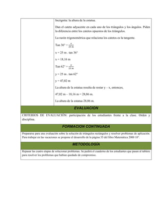 Incógnita: la altura de la estatua.

                             Dan el cateto adyacente en cada uno de los triángulos y los ángulos. Piden
                             la diferencia entre los catetos opuestos de los triángulos.

                             La razón trigonométrica que relaciona los catetos es la tangente.

                             Tan 36° =

                             x = 25 m . tan 36°

                             x = 18,16 m

                             Tan 62° =

                             y = 25 m . tan 62°

                             y = 47,02 m

                             La altura de la estatua resulta de restar y – x, entonces,

                             47,02 m – 18,16 m = 28,86 m.

                             La altura de la estatua 28,86 m.

                                             EVALUACION
CRITERIOS DE EVALUACIÓN: participación de los estudiantes frente a la clase. Orden y
disciplina.

                                   FORMACION CONTINUADA
Prepararse para una evaluación sobre la solución de triángulos rectángulos y resolver problemas de aplicación.
Para trabajar en las vacaciones se propone el desarrollo de la página 35 del libro Matemática 2000 10°.

                                           METODOLOGÍA
Repasar las cuatro etapas de solucionar problemas. Se pedirá el cuaderno de los estudiantes que pasan al tablero
para resolver los problemas que habían quedado de compromiso.
 
