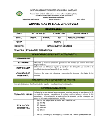 INSTITUCION EDUCATIVA NUESTRA SEÑORA DE LA CANDELARIA

                         Aprobada de 0° a 11° Grado de Educación en los niveles de Preescolar, Básica y Media,
                                  Según Resolución No. 3508 de Noviembre 18 de 2004, emanada de la
                                                Secretaría de Educación Departamental
            Registro DANE: 108141000018                     Nit. No. 802017032-1                               ICFES: 040295


                        MODELO PLAN DE CLASE. VERSIÓN 2012
                                                    IDENTIFICACION

   AREA                     MATEMATICAS                            ASIGNATURA                         TRIGONOMETRIA

   NIVEL                  MEDIA                  GRADO                     10°               PERIODO: PRIMER

  FECHA                                                             TIEMPO

 DOCENTE                                                KAREN KLEVER MONTERO

TEMATICA          EVALUACION DIAGNOSTICA

                          LINEAMIENTOS CURRICULARES Y PEDAGOGICOS

 LOGRO INTEGRAL

      ESTANDAR                   Describir y modelar fenómenos periódicos del mundo real usando relaciones
                                 trigonométricas.
                                 Identificar los diferentes ángulos y clasificar los triángulos de acuerdo a la
   COMPETENCIA
                                 medida de sus lados y la medida de sus ángulos.

   INDICADOR DE                  Reconoce las clases de triángulos y determina los ángulos y los lados de los
    DESEMPEÑO                    mismos.

                             PRE REQUISITOS O CONOCIMIENTOS PREVIOS

Concepto de ángulos, clasificación de los ángulos y clasificación de los triángulos.

                                             FORMACIÓN INTELECTUAL

                                 Saludaré al grupo, dictaré la programación a trabajar durante el año lectivo 2012,
FORMACION INICIAL                se darán las pautas y metodología de trabajo, realizaré el conocimiento de los
                                 estudiantes y los dispondré a para realizar la actividad con los conceptos que
                                 conocen del grado inmediatamente anterior.
                                 1. Dibuja los ángulos de acuerdo a su clasificación:
                                     a) Recto
    EVALUACION                       b) Agudo
    DIAGNOSTICA                      c) Obtuso
                                     d) Llano

                                 2. Dibuja un triángulo rectángulo y ubícales los catetos y la hipotenusa.
 