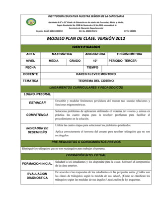 INSTITUCION EDUCATIVA NUESTRA SEÑORA DE LA CANDELARIA

                         Aprobada de 0° a 11° Grado de Educación en los niveles de Preescolar, Básica y Media,
                                  Según Resolución No. 3508 de Noviembre 18 de 2004, emanada de la
                                                Secretaría de Educación Departamental
            Registro DANE: 108141000018                     Nit. No. 802017032-1                               ICFES: 040295


                        MODELO PLAN DE CLASE. VERSIÓN 2012
                                                    IDENTIFICACION

   AREA                      MATEMATICA                            ASIGNATURA                         TRIGONOMETRIA

   NIVEL                  MEDIA                  GRADO                     10°               PERIODO: TERCER

  FECHA                                                             TIEMPO

 DOCENTE                                                KAREN KLEVER MONTERO

TEMATICA                                                   TEOREMA DEL COSENO

                          LINEAMIENTOS CURRICULARES Y PEDAGOGICOS

 LOGRO INTEGRAL

                                 Describir y modelar fenómenos periódicos del mundo real usando relaciones y
      ESTANDAR
                                 funciones trigonométricas.

                                 Soluciona problemas de aplicación utilizando el teorema del coseno y coloca en
   COMPETENCIA                   práctica las cuatro etapas para la resolver problemas para facilitar el
                                 procedimiento en la solución.

                                 Utiliza las cuatro etapas para solucionar los problemas planteados.
   INDICADOR DE
    DESEMPEÑO                    Aplica correctamente el teorema del coseno para resolver triángulos que no son
                                 rectángulos

                             PRE REQUISITOS O CONOCIMIENTOS PREVIOS

Distinguir los triángulos que no son rectángulos para trabajar el teorema.

                                             FORMACIÓN INTELECTUAL

                                 Saludaré a los estudiantes y los dispondré para la clase. Revisaré el compromiso
FORMACION INICIAL
                                 de la clase anterior.

                                 De acuerdo a las respuestas de los estudiantes en las preguntas sobre ¿Cuáles son
    EVALUACION
                                 las clases de triángulos según la medida de sus lados?, ¿Cómo se clasifican los
    DIAGNOSTICA
                                 triángulos según las medidas de sus ángulos?, realización de los esquemas.
 