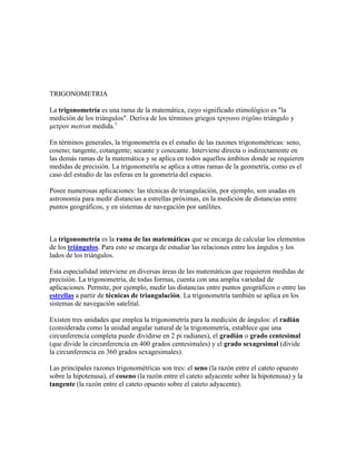 TRIGONOMETRIA

La trigonometría es una rama de la matemática, cuyo significado etimológico es "la
medición de los triángulos". Deriva de los términos griegos τριγωνο trigōno triángulo y
μετρον metron medida.1

En términos generales, la trigonometría es el estudio de las razones trigonométricas: seno,
coseno; tangente, cotangente; secante y cosecante. Interviene directa o indirectamente en
las demás ramas de la matemática y se aplica en todos aquellos ámbitos donde se requieren
medidas de precisión. La trigonometría se aplica a otras ramas de la geometría, como es el
caso del estudio de las esferas en la geometría del espacio.

Posee numerosas aplicaciones: las técnicas de triangulación, por ejemplo, son usadas en
astronomía para medir distancias a estrellas próximas, en la medición de distancias entre
puntos geográficos, y en sistemas de navegación por satélites.



La trigonometría es la rama de las matemáticas que se encarga de calcular los elementos
de los triángulos. Para esto se encarga de estudiar las relaciones entre los ángulos y los
lados de los triángulos.

Esta especialidad interviene en diversas áreas de las matemáticas que requieren medidas de
precisión. La trigonometría, de todas formas, cuenta con una amplia variedad de
aplicaciones. Permite, por ejemplo, medir las distancias entre puntos geográficos o entre las
estrellas a partir de técnicas de triangulación. La trigonometría también se aplica en los
sistemas de navegación satelital.

Existen tres unidades que emplea la trigonometría para la medición de ángulos: el radián
(considerada como la unidad angular natural de la trigonometría, establece que una
circunferencia completa puede dividirse en 2 pi radianes), el gradián o grado centesimal
(que divide la circunferencia en 400 grados centesimales) y el grado sexagesimal (divide
la circunferencia en 360 grados sexagesimales).

Las principales razones trigonométricas son tres: el seno (la razón entre el cateto opuesto
sobre la hipotenusa), el coseno (la razón entre el cateto adyacente sobre la hipotenusa) y la
tangente (la razón entre el cateto opuesto sobre el cateto adyacente).
 