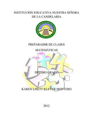 INSTITUCIÓN EDUCATIVA NUESTRA SEÑORA
          DE LA CANDELARIA




        PREPARAD0R DE CLASES
           MATEMÁTICAS




           DÉCIMO GRADO




    KAREN LISETT KLEVER MONTERO




                2012
 