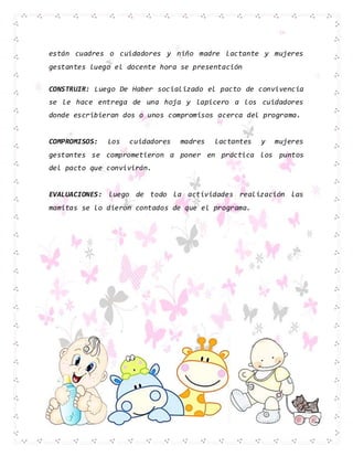 están cuadres o cuidadores y niño madre lactante y mujeres
gestantes luego el docente hora se presentación
CONSTRUIR: Luego De Haber socializado el pacto de convivencia
se le hace entrega de una hoja y lapicero a los cuidadores
donde escribieran dos o unos compromisos acerca del programa.
COMPROMISOS: Los cuidadores madres lactantes y mujeres
gestantes se comprometieron a poner en práctica los puntos
del pacto que convivirán.
EVALUACIONES: luego de todo la actividades realización las
mamitas se lo dieron contados de que el programa.
 