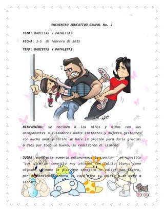 ENCUENTRO EDUCATIVO GRUPAL No. 2
TEMA: RABIETAS Y PATALETAS
FECHA: 3-5 de Febrero de 2015
TEMA: RABIETAS Y PATALETAS
BIENVENIDA: se reciben a los niños y niñas con sus
acompañantes o cuidadores madre lactantes y mujeres gestantes
con mucho amor y cariño se hace la oración para darle gracias
a dios por todo lo bueno, se realizaron el llamado
JUGAR: para este momento entonaremos la canción ¨ mi conejito
¨qué dice un conejito muy picaron con colita blanca como
algodón su mama le dice oye conejito no vallas tan ligero,
por desobediente pronto se cayó miro su colita y se echó a
llorar”
 