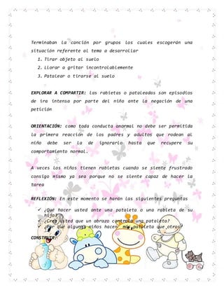 Terminaban la canción por grupos los cuales escogerán una
situación referente al tema a desarrollar
1. Tirar objeto al suelo
2. Llorar a gritar incontrolablemente
3. Patalear o tirarse al suelo
EXPLORAR A COMPARTIR: las rabietas o pataleadas son episodios
de ira intensa por parte del niño ante la negación de una
petición
ORIENTACIÓN: como toda conducta anormal no debe ser permitida
la primera reacción de los padres y adultos que rodean al
niño debe ser la de ignorarlo hasta que recupere su
comportamiento normal.
A veces los niños tienen rabietas cuando se siente frustrado
consigo mismo ya sea porque no se siente capaz de hacer la
tarea
REFLEXIÓN: En este momento se harán las siguientes preguntas
 ¿Qué hacer usted ante una pataleta o una rabieta de su
hijo?
 ¿Cree usted que un abrazo controla una pataleta?
 ¿Por qué algunos niños hacen más pataleta que otros?
CONSTRUIR:
 