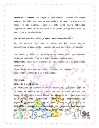 EXPLORAR Y COMPARTIR: regar o desordenar cuando los bebes
gatean. Un bebe que arrasa con todo a su paso es una escena
común en los hogares; para él bebe esta nueva habilidad
lograda le permite desplazarse a su gusto y explorar todo lo
que tiene a su alrededor
¿Es normal que los niños y niñas sean desordenados?
Sí, es natural por que el orden de las cosas se va
aprendiendo gradualmente, cuando vivimos con otras personas.
Los niños y niñas al principio no saben para que debemos
tenerlos ordenados, se les debe enseñar poco a poco
REFLEXIÓN: para este momento se realizaron los seguimientos
preguntas
¿Cómo hacen para que sus niños recojan los juguetes?
¿Les están enseñando a ser ordenados?
CONSTRUIR:
Niños de 7 a 11 meses
Se realizara un ejercicio de estimulación. Que consisten en
la mama se sienta en el suelo con las piernas abierta con
juguetes de colores para llamar la atención del niño y coloca
al niño a unas distancias llamándolo y mostrándole los
juguetes logrados así que el niño y coloca al niño a un
distancia llamándolo y mostrándole los juguetes, logrados así
que el niño llego gateando hasta donde esta ella
 