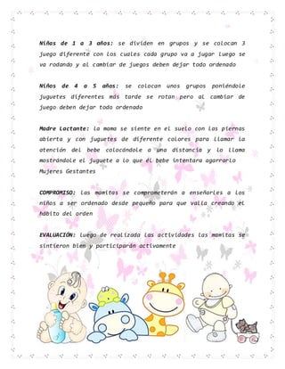 Niñas de 1 a 3 años: se dividen en grupos y se colocan 3
juego diferente con los cuales cada grupo va a jugar luego se
va rodando y al cambiar de juegos deben dejar todo ordenado
Niños de 4 a 5 años: se colocan unos grupos poniéndole
juguetes diferentes más tarde se rotan pero al cambiar de
juego deben dejar todo ordenado
Madre Lactante: la mama se siente en el suelo con las piernas
abierta y con juguetes de diferente colores para llamar la
atención del bebe colocándole a una distancia y lo llama
mostrándole el juguete a lo que él bebe intentara agarrarlo
Mujeres Gestantes
COMPROMISO: las mamitas se comprometerán a enseñarles a los
niños a ser ordenado desde pequeño para que valla creando el
hábito del orden
EVALUACIÓN: luego de realizada las actividades las mamitas se
sintieron bien y participarán activamente
 