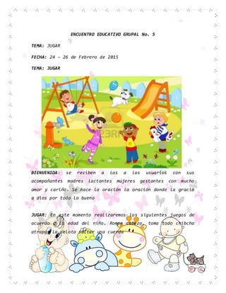 ENCUENTRO EDUCATIVO GRUPAL No. 5
TEMA: JUGAR
FECHA: 24 – 26 de Febrero de 2015
TEMA: JUGAR
BIENVENIDA: se reciben a los a los usuarios con sus
acompañantes madres lactantes mujeres gestantes con mucho
amor y cariño. Se hace la oración la oración donde la gracia
a dios por todo lo bueno
JUGAR: En este momento realizaremos los siguientes juegos de
acuerdo a la edad del niño. Rompe cabeza, toma todo chibcha
atrapar la pelota saltar una cuerda
 