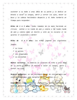 sostener a su bebe a unas 20cm de su pecho y le dedica un
minuto a sacar la lengua, abrir y cerrar los ojos, mover la
boca y la cabeza haciéndolo despacio y él bebe tardaría un
tiempo para responder.
Niños de 1 a 3 años: todos tomados de la mano haciendo un
circulo cantan a la rueda de pan y canela a la rueda rueda
de pan y canela dame un besito y vete pa la escuela si no
quieres ir acuéstate a dormir
Niños de 4 a 5 años: los niños jugaran los siguientes
juegos.
 La lleva
 La golosa
 Los congelados
 La escondida
Madres lactantes: la familia se colocara al niño a unos 20cm
de su pecho y dedica un minuto a sacar la lengua, abrir y
cerrar los ojos
Mujeres gestantes: se les entregara papel de colores para que
construya logramos como barquita avión gorritas e.c,t
Compromisos: Las cuidadores familiares, madres lactantes y
mujeres gestantes se comprometerán a dedicarles tiempo a sus
 