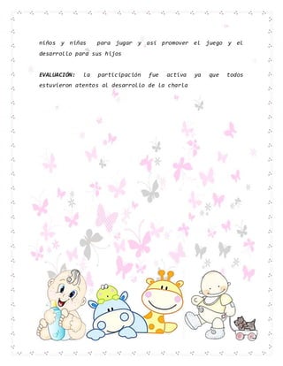 niños y niñas para jugar y así promover el juego y el
desarrollo para sus hijos
EVALUACIÓN: la participación fue activa ya que todos
estuvieron atentos al desarrollo de la charla
 