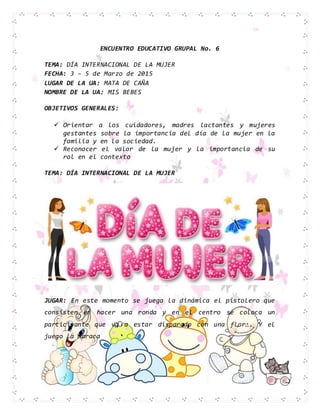 ENCUENTRO EDUCATIVO GRUPAL No. 6
TEMA: DÍA INTERNACIONAL DE LA MUJER
FECHA: 3 – 5 de Marzo de 2015
LUGAR DE LA UA: MATA DE CAÑA
NOMBRE DE LA UA: MIS BEBES
OBJETIVOS GENERALES:
 Orientar a los cuidadores, madres lactantes y mujeres
gestantes sobre la importancia del día de la mujer en la
familia y en la sociedad.
 Reconocer el valor de la mujer y la importancia de su
rol en el contexto
TEMA: DÍA INTERNACIONAL DE LA MUJER
JUGAR: En este momento se juega la dinámica el pistolero que
consisten en hacer una ronda y en el centro se coloca un
participante que va a estar disparado con una flor…. Y el
juego la maraca
 