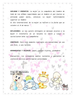 EXPLORAR Y COMPARTIR: la mujer es la compañera del hombre de
todo de las mismas capacidades que el hombre si por fuerza se
entiende poder moral, entonces la mujer infinitamente
superior al hombre
El día internacional de la mujer se refiere a la fecha que se
celebre el 8 de marzo
REFLEXIONES: se les quiere entregara un mensaje alusivo a la
mujer 5 intentarlo en un tarjeta lo leerá y luego lo
socializaron ante sus compañeros
CONSTRUIR: Para este momento realizara una manualidad, ya sea
una flor, o una tarjeta
HERRAMIENTAS Y RECURSOS: papel, colbon tijeras, grabadora
Evaluación: los cuidadores madres lactantes y gestantes se
sintieron felices participaron actividades
____________________
Firma Del Responsable
Cargo: Docente
 