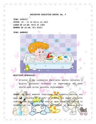 ENCUENTRO EDUCATIVO GRUPAL No. 7
TEMA: BAÑARSE
FECHA: 10 – 12 de Marzo de 2015
LUGAR DE LA UA: MATA DE CAÑA
NOMBRE DE LA UA: MIS BEBES
TEMA: BAÑARSE
OBJETIVOS GENERALES:
 Orientar a los cuidadores familiares madres lactantes y
mujeres gestantes reconocer la importancia del baño
diario para evitar posibles enfermedades
JUGAR: En este momento realizaron la dinámica paticos ala
agua que consisten en dividir el piso en dos donde una parte
representada la tierra y la otra el agua luego de realizar la
dinámica se les hará la lectura del cuento ´el aseo a diario
¨
 