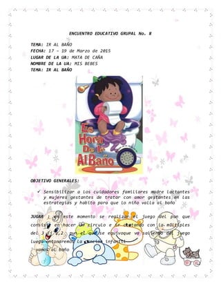 ENCUENTRO EDUCATIVO GRUPAL No. 8
TEMA: IR AL BAÑO
FECHA: 17 – 19 de Marzo de 2015
LUGAR DE LA UA: MATA DE CAÑA
NOMBRE DE LA UA: MIS BEBES
TEMA: IR AL BAÑO
OBJETIVO GENERALES:
 Sensibilizar a los cuidadores familiares madre lactantes
y mujeres gestantes de tratar con amor gestantes en las
estrategias y habito para que lo niño valla al baño
JUGAR : en este momento se realizar el juego del pun que
consiste en hacer un circulo e ir contando con la múltiples
del 3 Ej 1,2 pun el que se equivoque va saliendo del juego
luego entonaremos la canción infantil
¨ vamos al baño ¨
 