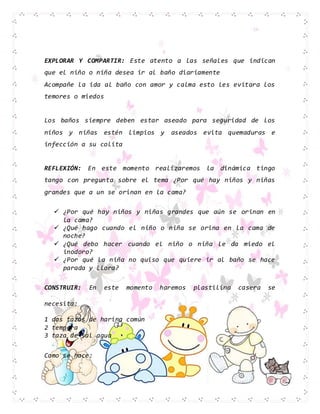 EXPLORAR Y COMPARTIR: Este atento a las señales que indican
que el niño o niña desea ir al baño diariamente
Acompañe la ida al baño con amor y calma esto les evitara los
temores o miedos
Los baños siempre deben estar aseado para seguridad de los
niños y niñas estén limpios y aseados evita quemaduras e
infección a su colita
REFLEXIÓN: En este momento realizaremos la dinámica tingo
tango con pregunta sobre el tema ¿Por qué hay niños y niñas
grandes que a un se orinan en la cama?
 ¿Por qué hay niños y niñas grandes que aún se orinan en
la cama?
 ¿Qué hago cuando el niño o niña se orina en la cama de
noche?
 ¿Qué debo hacer cuando el niño o niña le da miedo el
inodoro?
 ¿Por qué la niña no quiso que quiere ir al baño se hace
parada y llora?
CONSTRUIR: En este momento haremos plastilina casera se
necesita:
1 dos tazas de harina común
2 tempera
3 taza de sal agua
Como se hace:
 