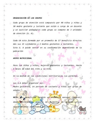 ORGANIZACIÓN DE LOS GRUPOS
Cada grupo de atención está compuesto por 40 niños y niñas y
10 madre gestante y lactante que están a cargo de un docente
y un auxiliar pedagógico cada grupo se compone de 3 unidades
de atención (U. A).
Cada UA esta formada por un promedio de 17 beneficio directos
más sus 15 cuidadores y 2 madres gestantes y lactantes.
Esta U. A puede variar en su conformación dependiendo de la
población
APOYO NUTRICIONAL
Para los niños y niñas, mujeres gestantes y lactantes. Hasta
6 meses de edad del niño y la niña.
En la medida de las condiciones territoriales los permitan.
Las U.A deben organizar así:
Madre gestantes, en periodo de lactante y niños por gripo de
edades
NOTA: Los beneficios tendrán un encuentro mensual (general)
donde recibirán u paquete de alimentos de acuerdo a los
requerimientos orientados por I.C.B.F
 