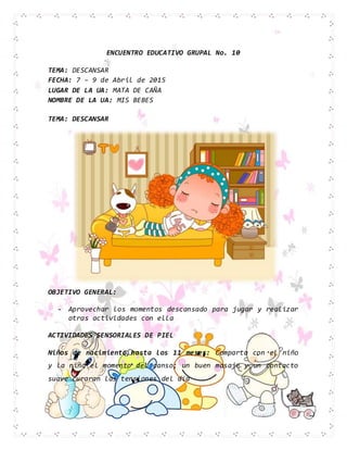 ENCUENTRO EDUCATIVO GRUPAL No. 10
TEMA: DESCANSAR
FECHA: 7 – 9 de Abril de 2015
LUGAR DE LA UA: MATA DE CAÑA
NOMBRE DE LA UA: MIS BEBES
TEMA: DESCANSAR
OBJETIVO GENERAL:
- Aprovechar los momentos descansado para jugar y realizar
otras actividades con ella
ACTIVIDADES SENSORIALES DE PIEL
Niños de nacimiento hasta los 11 meses: Comparta con el niño
y la niña el momento del canso; un buen masaje y un contacto
suave curaran las tensiones del día
 