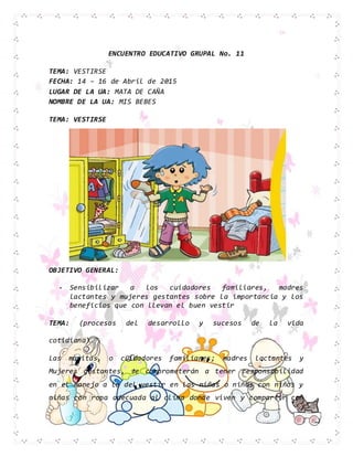 ENCUENTRO EDUCATIVO GRUPAL No. 11
TEMA: VESTIRSE
FECHA: 14 – 16 de Abril de 2015
LUGAR DE LA UA: MATA DE CAÑA
NOMBRE DE LA UA: MIS BEBES
TEMA: VESTIRSE
OBJETIVO GENERAL:
- Sensibilizar a los cuidadores familiares, madres
lactantes y mujeres gestantes sobre la importancia y los
beneficios que con llevan el buen vestir
TEMA: (procesos del desarrollo y sucesos de la vida
cotidiana).
Las mamitas, o cuidadores familiares; madres lactantes y
Mujeres gestantes, se comprometerán a tener responsabilidad
en el manejo a lo del vestir en las niñas o niños con niños y
niñas con ropa adecuada al clima donde viven y compartir con
 