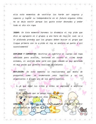ella esto momentos de vestirse los harán ser seguros y
capaces y lograr su independencia en el futuro algunos niños
no se deja vestir porque les gusta estar desnudas y andar
todo el día sin ropa
JUGAR: En Este momento haremos la dinámica el rey pide que
dice se agrupara en 2 grupos q uno hora de rey, el cual va a
ir pidiendo prendas que los grupos deben buscar el grupo que
llegue primero con lo q pida el rey se anotara un punto q así
sucesivamente
EXPLORAR Y COMPARTIR: Vestirse es cubrirse el cuerpo con ropa
adecuada para ocasión, teniendo en cuenta el clima donde
estamos, el vestido debe será con ropa cómoda un muy apretada
ni muy ancha que permita realizar movimiento
REFLEXIÓN: En este momento lo realizaremos por medio de
preguntas como: se enumeraron unos tapillas y se les
organizaras 1 a cada uno de los participantes.
1. ¿A qué edad los niños y niñas se empiezan a vestirse
solos?
2. Es adecuado que se ponga ropa de adultos
3. Debo abrigarlo en los días fríos
CONSTRUIR: Las mamitas y los niños elaboran prenda de vestir
en periódico de acuerdo al sexo
 