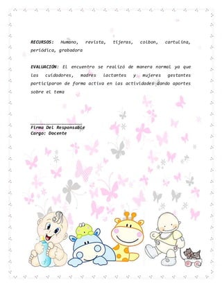 RECURSOS: Humano, revista, tijeras, colbon, cartulina,
periódica, grabadora
EVALUACIÓN: El encuentro se realizó de manera normal ya que
las cuidadores, madres lactantes y mujeres gestantes
participaron de forma activa en las actividades dando aportes
sobre el tema
____________________
Firma Del Responsable
Cargo: Docente
 