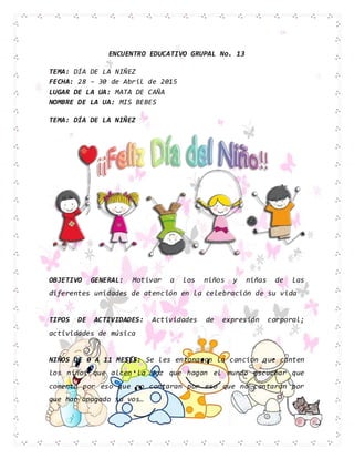 ENCUENTRO EDUCATIVO GRUPAL No. 13
TEMA: DÍA DE LA NIÑEZ
FECHA: 28 – 30 de Abril de 2015
LUGAR DE LA UA: MATA DE CAÑA
NOMBRE DE LA UA: MIS BEBES
TEMA: DÍA DE LA NIÑEZ
OBJETIVO GENERAL: Motivar a los niños y niñas de las
diferentes unidades de atención en la celebración de su vida
TIPOS DE ACTIVIDADES: Actividades de expresión corporal;
actividades de música
NIÑOS DE 0 A 11 MESES: Se les entonaron la canción que canten
los niños que alcen la voz que hagan el mundo escuchar que
comenta por eso que no contaran por eso que no cantaran por
que han apagado su vos…
 