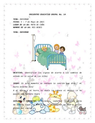 ENCUENTRO EDUCATIVO GRUPAL No. 14
TEMA: ENFERMAR
FECHA: 5 – 7 de Mayo de 2015
LUGAR DE LA UA: MATA DE CAÑA
NOMBRE DE LA UA: MIS BEBES
TEMA: ENFERMAR
OBJETIVO: identificar los signos de alerta a los cambios de
estado en la salud de los niños
JUGAR: En este momento se cantara la canción que dice ¨ mi
burro enfermo esta¨
A mi burro a mi burro le duele la cabeza el médico le ha
puesto una corbata negra
EXPLORAR Y COMPARTIR: El termino ¨enfermar ¨significa falta
de fuerza según la O.M.S es la alteración en una o varias
partes del cuerpo
 