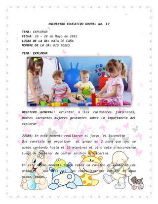 ENCUENTRO EDUCATIVO GRUPAL No. 17
TEMA: EXPLORAR
FECHA: 26 – 28 de Mayo de 2015
LUGAR DE LA UA: MATA DE CAÑA
NOMBRE DE LA UA: MIS BEBES
TEMA: EXPLORAR
OBJETIVO GENERAL: Orientar a las cuidadores familiares,
madres lactantes mujeres gestantes sobre la importancia del
explorar
JUGAR: En este momento realizaron el juego ¨el Escondite ¨
Que consiste en organizar el grupo en 2 para que uno se
quede contando hasta el 10 mientras el otro sale a esconderse
luego de terminar de cantar saldrán a buscarlos
En este mismo momento canta remos la canción el canto de los
animales ¨qué dice asi¨ los caballitos que van por el agua
nadan, nadan….
 