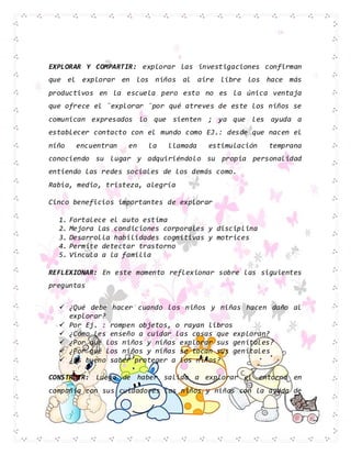 EXPLORAR Y COMPARTIR: explorar las investigaciones confirman
que el explorar en los niños al aire libre los hace más
productivos en la escuela pero esto no es la única ventaja
que ofrece el ¨explorar ¨por qué atreves de este los niños se
comunican expresados lo que sienten ; ya que les ayuda a
establecer contacto con el mundo como EJ.: desde que nacen el
niño encuentran en la llamada estimulación temprana
conociendo su lugar y adquiriéndolo su propia personalidad
entiendo las redes sociales de los demás como.
Rabia, medio, tristeza, alegría
Cinco beneficios importantes de explorar
1. Fortalece el auto estima
2. Mejora las condiciones corporales y disciplina
3. Desarrolla habilidades cognitivas y motrices
4. Permite detectar trastorno
5. Vincula a la familia
REFLEXIONAR: En este momento reflexionar sobre las siguientes
preguntas
 ¿Qué debe hacer cuando los niños y niñas hacen daño al
explorar?
 Por Ej. : rompen objetos, o rayan libros
 ¿Cómo les enseño a cuidar las cosas que exploran?
 ¿Por qué los niños y niñas explorar sus genitales?
 ¿Por qué los niños y niñas se tocan sus genitales
 ¿Es bueno saber proteger a los niños?
CONSTRUIR: Luego de haber salido a explorar el entorno en
compañía con sus cuidadores los niños y niñas con la ayuda de
 