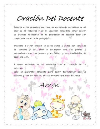 Oración Del Docente
Señores estos pequeñas que cada me encomiendo necesitan de mi
amor de mi voluntad y de mi vocación concédeme señor poseer
la ciencia necesaria en mi profesión de docente para ser
competente en el arte pedagógico.
Enséñame a vivir unidad a estos niños y niñas con vínculos
de caridad y del amor a colaborar con sus padres y
estimulados con sus padres y estimular y sus cualidades de
cada uno (a).
A saber orientar en su educación con el consejo de la
amistad.
Dame un espíritu abnegado para poder testimoniar con la
palabra y con la vida al inicio maestro que eres tu Jesús.
Amen.
 