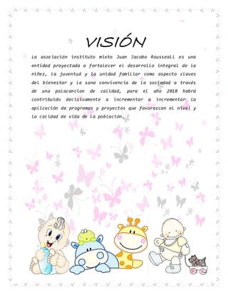 VISIÓN
La asociación instituto mixto Juan Jacobo Rousseall es una
entidad proyectada a fortalecer el desarrollo integral de la
niñez, la juventud y la unidad familiar como aspecto claves
del bienestar y la sana convivencia de la sociedad a través
de una polacancion de calidad, para el año 2018 habrá
contribuido decisivamente a incrementar a incrementar la
aplicación de programas y proyectos que favorezcan el nivel y
la calidad de vida de la población.
 