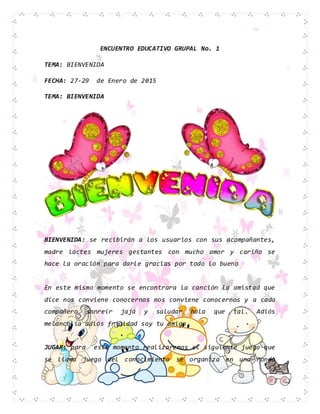 ENCUENTRO EDUCATIVO GRUPAL No. 1
TEMA: BIENVENIDA
FECHA: 27-29 de Enero de 2015
TEMA: BIENVENIDA
BIENVENIDA: se recibirán a los usuarios con sus acompañantes,
madre lactes mujeres gestantes con mucho amor y cariño se
hace la oración para darle gracias por todo lo bueno
En este mismo momento se encontrara la canción la amistad que
dice nos conviene conocernos nos conviene conocernos y a cada
compañero sonreír jajá y saludar hola que tal. Adiós
melancolía adiós frialdad soy tu amigo
JUGAR: para este momento realizaremos el siguiente juego que
se llama juego del conocimiento se organiza en una ronda
 