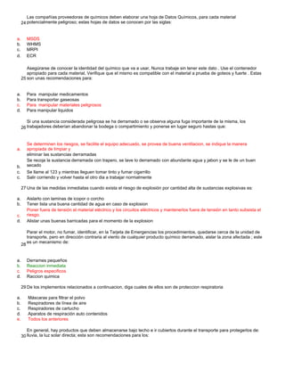 24
a. MSDS
b. WHMS
c. MRPI
d. ECR
25
a. Para manipular medicamentos
b. Para transportar gaseosas
c. Para manipular materiales peligrosos
d. Para manipular liquidos
26
a.
eliminar las sustancias derramadas
b.
c. Se llame al 123 y mientras lleguen tomar tinto y fumar cigarrillo
c. Salir corriendo y volver hasta el otro dia a trabajar normalmente
27 Una de las medidas inmediatas cuando exista el riesgo de explosión por cantidad alta de sustancias explosivas es:
a. Aislarlo con laminas de icopor o corcho
b. Tener lista una buena cantidad de agua en caso de explosion
c.
d. Alistar unas buenas barricadas para el momento de la explosion
28
a. Derrames pequeños
b. Reaccion inmediata
c. Peligros especificos
d. Raccion quimica
29 De los implementos relacionados a continuacion, diga cuales de ellos son de proteccion respiratoria
a. Máscaras para filtrar el polvo
b. Respiradores de línea de aire
c. Respiradores de cartucho
d. Aparatos de respiración auto contenidos
e.
30
Las compañías proveedoras de químicos deben elaborar una hoja de Datos Químicos, para cada material
potencialmente peligroso; estas hojas de datos se conocen por las siglas:
Asegúrarse de conocer la identidad del químico que va a usar, Nunca trabaje sin tener este dato , Use el contenedor
apropiado para cada material, Verifique que el mismo es compatible con el material a prueba de goteos y fuerte . Estas
son unas recomendaciones para:
Si una sustancia considerada peligrosa se ha derramado o se observa alguna fuga importante de la misma, los
trabajadores deberían abandonar la bodega o compartimiento y ponerse en lugar seguro hastas que:
Se determinen los riesgos, se facilite el equipo adecuado, se provea de buena ventilacion, se indique la manera
apropiada de limpiar y
Se recoja la sustancia derramada con trapero, se lave lo derramado con abundante agua y jabon y se le de un buen
secado
Poner fuera de tensión el material eléctrico y los circuitos eléctricos y mantenerlos fuera de tensión en tanto subsista el
riesgo.
Parar el motor, no fumar, identificar, en la Tarjeta de Emergencias los procedimientos, quedarse cerca de la unidad de
transporte, pero en dirección contraria al viento de cualquier producto químico derramado, aislar la zona afectada ; este
es un mecanismo de:
Todos los anteriores
En general, hay productos que deben almacenarse bajo techo e ir cubiertos durante el transporte para protegerlos de:
lluvia, la luz solar directa; esta son recomendaciones para los:
 