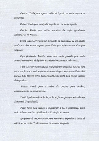 9
eles veem diferente, um outro tipo de poção. Leia o trecho a seguir e entenda
um pouco mais.
Poções... uma arte pouco conhecida. Uma poção é um líquido (nem
sempre) de coloração, cheiro e gosto variados. Alguns podem generalizar o
fato de poções serem obrigatoriamente com efeitos mágicos. Mas não: poção
mágica é diferente de poção comum. A poção comum (ou simplesmente
"poções") é feita até mesmo pelos trouxas, pois ela pode ser chá, suco, etc.
Enquanto as poções mágicas tem efeitos similares a feitiços, logo, os trouxas
não tem conhecimento delas. Apesar de alguns bruxos que quebram a lei do
Sigilo e vendem poções em estabelecimentos fechados e escuros para os
trouxas - porém a maioria deles nem sequer acredita no efeito das poções.
Hoje em dia, as poções mágicas mais comuns de serem encontradas com os
trouxas é a Poção do Amor (Amortentia). Mas a tecnologia medicinal dos
trouxas oculta a pouca mágica já oculta das poções - já que os trouxas
preferem produtos e remédios que eles consideram mais seguros, ou seja, de
"farmácias". Existem algumas poções mágicas que possuem suas formas não-
mágicas, como a Poção do Resfriado Simples (Piper Fellings), que possui a
sua forma não-mágica em remédios comprados pelos trouxas em suas
farmácias e hospitais. Pelo visto, já estamos adentrando demais os assuntos
de outra matéria (Estudo dos Trouxas), então voltaremos para as nossas
poções mágicas.
As poções mágicas podem ter poder de: cura total, remédio,
enfeitiçamento ou envenenamento. O poder de cura total, como o nome
sugere, é o poder que a poção exerce no individuo de curá-lo totalmente da
doença (ex: Antídoto para Veneno, Poção do Resfriado Simples, etc.). E o
 