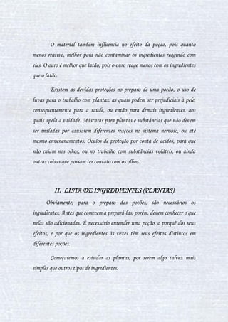 10
poder de remédio é uma versão inferior ao de cura total, pois serve para ir
amenizando os efeitos de alguma doença ou torná-los mais aceitáveis (ex:
Essência de Tentáculos de Murtisco). Já o poder de enfeitiçamento, é o de
fazer algo inesperado - é o tipo mais comum de poções (ex: Poção para
Fortalecer, Poção Homobolhos, Invisivlem, etc). Enquanto ao poder de
envenenamento, serve para envenenar alguém, seja na forma de causar uma
doença ou matar de vez... enfim, envenenar.**
Então, como puderam ver no trecho acima, os trouxas utilizam um
modo bem diferente de poção, que não é o que estamos estudando agora. Se
eu continuasse falado sobre métodos dos trouxas, adentraria a matéria
Estudos dos Trouxas, o que não é a intenção..
CAPÍTULO II - RECONHECENDO FERRAMENTAS
I. UTENSÍLIOS UTILIZADOS NO PREPARO DE
POÇÕES
Para o preparo de uma poção, são necessárias várias ferramentas,
cada uma com sua devida tarefa para que tudo que seja realizado e o
preparo da poção possa ser feito com sucesso e precisão. As ferramentas
estão dispostas abaixo.
Balança: A balança é usada para pesar ingredientes de forma precisa,
para que o erro na quantidade não atinja uma margem acima da pedida,
assim, não causando alteração da poção.
 