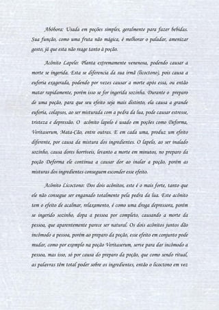 11
Caldeirão: Ferramenta que não pode faltar! É nele onde a química
dos ingredientes acontece para que a poção seja feita.
Coador: Usado para separar sólido de liquido, ou então separar as
impurezas.
Colher: Usado para manipular ingredientes ou mexer a poção.
Concha: Usada para retirar amostras da poção (geralmente
colocando-as em frascos).
Conta-Gotas: Serve para ter a precisão na quantidade de um liquido
qual o uso deve ser em pequena quantidade, para não causarem alterações
na poção.
Copo Graduado: Também usado com muita precisão para medir
quantidades maiores de líquidos, e também homogeneizar substâncias.
Faca: Este serve para separar os ingredientes em partes menores para
que a reação ocorra mais rapidamente ou então para ter a quantidade ideal
pedida. Esta também serve, quando usada a sua costa, para liberar líquidos
do ingrediente.
Frasco: Usado para a coleta das poções, para análises,
armazenamento ou uso da mesma.
Funil: Ajuda na colocação da poção no frasco, para que este não seja
derramado (desperdiçado).
Pilão: Serve para reduzir o ingrediente a pó, o amassando, assim
reduzindo sua matéria e facilitando a dissolução do mesmo.
 