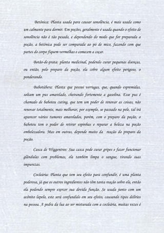 13
Começaremos a estudar as plantas, por serem algo talvez mais
simples que outros tipos de ingredientes.
Abóbora: Usada em poções simples, geralmente para fazer bebidas.
Sua função, como uma fruta não mágica, é melhorar o paladar, amenizar
gosto, já que esta não reage tanto à poção.
Acônito Lapelo: Planta extremamente venenosa, podendo causar a
morte se ingerida. Esta se diferencia da sua irmã (licoctono), pois causa a
euforia exagerada, podendo por vezes causar a morte após essa, ou então
matar rapidamente, porém isso se for ingerida sozinha. Durante o preparo
de uma poção, para que seu efeito seja mais distinto, ela causa a grande
euforia, colapsos, ao ser misturada com a pedra da lua, pode causar estresse,
tristeza e depressão. O acônito lapelo é usado em poções como Deforma,
Veritaserum, Mata-Cão, entre outras. E em cada uma, produz um efeito
diferente, por causa da mistura dos ingredientes. O lapelo, ao ser inalado
sozinho, causa dores horríveis, levanto a morte em minutos, no preparo da
poção Deforma ele continua a causar dor ao inalar a poção, porém as
misturas dos ingredientes conseguem esconder esse efeito.
Acônito Licoctono: Dos dois acônitos, este é o mais forte, tanto que
ele não consegue ser enganado totalmente pela pedra da lua. Este acônito
tem o efeito de acalmar, relaxamento, é como uma droga depressora, porém
se ingerido sozinho, dopa a pessoa por completo, causando a morte da
pessoa, que aparentemente parece ser natural. Os dois acônitos juntos dão
incômodo a pessoa, porém ao preparo da poção, esse efeito em conjunto pode
mudar, como por exemplo na poção Veritaserum, serve para dar incômodo a
pessoa, mas isso, só por causa do preparo da poção, que como sendo ritual,
 