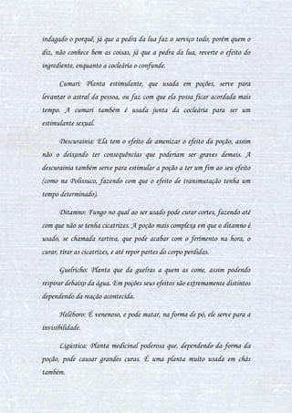 14
as palavras têm total poder sobre os ingredientes, então o licoctono em vez
de acalmar a pessoa, acalma no sentido da poção, então nesta poção, ela
acalma a morte, mas tal complexidade não pode ser dita aqui.
Aliquente: Uma planta que causa histeria. O efeito dela pode ser
retardado, causando delírios na pessoa, consequentemente não a deixando
pensar direito, e a confundindo, como na Veritaserum, onde as folhas de
aliquente são usadas. Este ingrediente nesta poção causa uma confusão na
pessoa, então mais um motivo para ela se perder, não conseguir pensar, e
acabar revelando o que lhe perguntando.
Arruda: Planta usada em simples poções. Serve como um ajudante
parassimpático, acalmando a pessoa, e até podendo fazer desacelerar os
batimentos cardíacos após o susto ou acontecido (utilizada mais em chás).
Asfódelo: Esta planta é relacionada a vida após a morte. Seus efeitos
são parecidos com essa relação, podendo ser usada em poções de curas, ou
então remédios. Serve também para alucinar a pessoa ou dopá-la, para que
durma. E como outros ingredientes, tem sua reação junto a outro, mudada,
então causando um efeito diferente.
Beladona: É uma planta extremamente venenosa, causando a morte
se ingerida, porém não há esse perigo na maioria das poções, já que a
beladona segue o que o ingrediente mais poderoso da poção faz, assim
reforçando seu efeito. Muitos pensam que então não é necessário, mas se as
tem, é porque é sim, pois o efeito causado sozinho por tal ingrediente não é
tão forte como deveria para a poção, então a beladona pode ser usada para
ajudá-lo e reforçar.
 