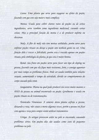 15
Betônica: Planta usada para causar sonolência, é mais usada como
um calmante para dormir. Em poções, geralmente é usada quando o efeito de
sonolência não é tão pesado, e dependendo do modo que for preparada a
poção, a betônica pode ser comparada ao pó de mico, fazendo com que
partes do corpo fiquem vermelhas e comecem a coçar.
Botão-de-prata: planta medicinal, podendo curar pequenas doenças,
ou então, pelo preparo da poção, ela cobre algum efeito perigoso, o
ponderando.
Bubotúbera: Planta que possui verrugas, que, quando espremidas,
soltam um pus amarelado, cheirando fortemente a gasolina. Esse pus é
chamado de baboteu cuting, que tem um poder de renovar as coisas, não
renovar totalmente, mais melhorar, por exemplo, se passado na pele, tal irá
aparecer vários tumores amarelados, porém, com o preparo da poção, o
baboteu tem o poder de retirar espinhas e reparar a beleza na poção
embelezadora. Mas em outras, depende muito da reação do preparo da
poção.
Casca de Wiggentree: Sua casca pode curar gripes e fazer funcionar
glândulas com problemas, ela também limpa o sangue, tirando suas
impurezas.
Cocleária: Planta que tem seu efeito para confundir, é uma planta
poderosa, já que os outros ingredientes não têm tanta reação sobre ela, então
ela podendo sempre exercer sua devida função. Se usada junto com um
acônito lapelo, este será confundido em seu efeito, causando tipos delírios
na pessoa. A pedra da lua ao ser misturada com a cocleária, muitas vezes é
 