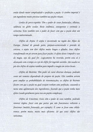 17
Losna: Uma planta que serve para exagerar no efeito da poção,
fazendo com que este seja maior e mais complexo.
Menta: Usada para cobrir cheiros ruins de poções ou de certos
ingredientes, serve também como ingrediente medicinal, curando certas
coisas. Mas a principal função da menta é a de produzir euforia ou
descanso.
Moly: A flor de moly não tem muitas utilidades, porém serve para
enfeitar poções rituais ou deixar a poção sem nenhum gosto ou cor. Uma
função dela é trazer a felicidade, porém esta é trazida apenas em poções
rituais, pela simbologia da planta, já que esta é muito bonita.
Romã: Seu fruto em poções serve para fazer um tipo de doping na
pessoa, fazendo com que ela fique mais resistente, forte, e consiga aguentar
por mais tempo os problemas físicos. Pode ser usada também para relações
sexuais, aumentando o tempo da atividade, devido ao comportamento do
corpo causado pela romã.
Sanguinária: Planta na qual pode produzir em vezes muito maiores o
DNA da pessoa ou animal encontrado na poção. Geralmente é usada em
poções rituais ou de transmutações.
Tentáculos Venenosos: A semente desta planta asfixia a pessoa,
deixando-a roxa, não causa a morte algumas vezes, porém a pessoa irá ficar
com agonia e roxa para sempre senão utilizar tratamentos.
Urtiga: As urtigas provocam ardor na pele se encostada, causando
problemas sérios. Em poções elas são usadas como cura de pequenos
problemas na pele.
 