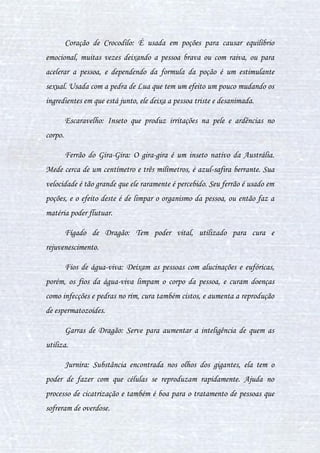 18
II. LISTA DE INGREDIENTES (ANIMAIS E
OUTROS)
Ainda no intuito do assunto anterior, daremos prosseguimento aqui
ao estudo dos ingredientes utilizados nas poções, afinal, é de extrema
importância que tenha-se conhecimento de outros tipos de ingredientes além
daqueles que podem ser encontrados nas estufas da Escola.
Segue abaixo a lista de animais utilizados no preparo de poções.
Baiacu: A carne do baiacu faz com que a pessoa vomite tudo que ela
comeu, e após isso a excitação e fome começará, e a fará engordar cada vez
mais com facilidade, porém, no preparo da poção, seu efeito pode ser
modificado.
Barrica de Iguana: É bom para a osteoporose, estimula o melhor
funcionamento da hipófise, e dependendo do preparo da poção, pode curar
aos poucos a doença de Alzheimer, epilepsia e mal de Parkinson.
Bezoar: É uma pedra retirada do estômago da cabra, com aspecto de
rim murcho, tem poder de curar envenenamentos. O bezoar é uma pedra
extremamente rara, sendo difícil de achar e de preço na estratosfera.
Bile de Tatu: Serve para curar overdose, ou dependendo do modo da
preparação da poção, causar delírios, agitar a pessoa ou até mesmo deixá-la
triste.
Cérebro Imperial: Encontrado em Elemûreques, o cérebro imperial tem
nas poções o poder de comandá-la, fazendo com que a pessoa perca seu
controle total, assim, tendo só o do cérebro imperial encontrado na poção,
chega a ser melhor que um Imperius, pois não há maneira de resistir, assim
 