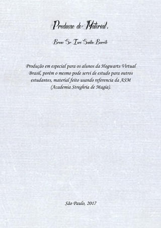 1
Produção de Material:
Bruxo Sr Iuri Santos Barreto
Produção em especial para os alunos da Hogwarts Virtual
Brasil, porém o mesmo pode servi de estudo para outros
estudantes, material feito usando referencia da ASM
(Academia Streghria de Magia).
São Paulo, 2017
 