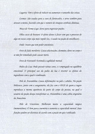 19
então dando maior complexidade e perfeição a poção. O cérebro imperial é
um ingrediente muito precioso também nas poções rituais.
Cerdas de porco-espinho: Têm o poder de curar furúnculos, olheiras,
saliência no globo ocular, bócio endêmico, osteoporose e estimula a
ocitocina. Este também tem o poder de fazer com que a poção dure um
tempo indeterminado.
Chifres de Arpéu: O arpéu é encontrado na região dos Alpes da
Europa. Animal de grande porte, púrpuro-acinzentado e provido de
corcova, o arpéu tem dois chifres muito longos e afiados. Seus chifres
transformado em pó servem para fazer poções. O efeito deste é impedir o uso
da magia, seja ela qual for. Logicamente há reversão, porém esta só é
alcançada com o tempo se o pó do chifre for ingerido sozinho. São usados os
pós dos chifres de arpéus também para impedir a magia em certos locais.
Chifres de Bicórnio: Têm poder de curar diversas doenças, podendo
curar até tumores dependendo do preparo da poção. Eles também servem
para ampliar as probabilidades de transmutações, os chifres de bicórnio
fazem com que a poção na qual estejam tenham uma perfeição, causando-a
nesta uma aglomeração dos ingredientes, fazendo que a poção tenha mais
efeito (usado geralmente para isso em poções complexas).
Chifres de Unicórnio: Estes têm o poder de cura também, podendo
renovar órgãos, fazer com que partes que não funcionava voltarem a
funcionar (medula fraturada, por exemplo). É como se fosse uma célula-
tronco, porém muito, muito mais eficiente. Só que estes chifres são
raríssimos.
 