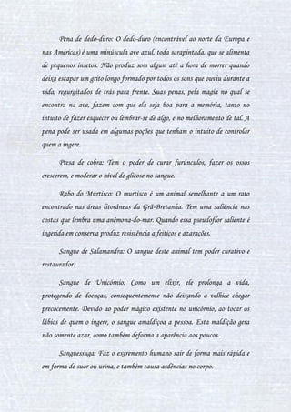 20
Coração de Crocodilo: É usada em poções para causar equilíbrio
emocional, muitas vezes deixando a pessoa brava ou com raiva, ou para
acelerar a pessoa, e dependendo da formula da poção é um estimulante
sexual. Usada com a pedra de Lua que tem um efeito um pouco mudando os
ingredientes em que está junto, ele deixa a pessoa triste e desanimada.
Escaravelho: Inseto que produz irritações na pele e ardências no
corpo.
Ferrão do Gira-Gira: O gira-gira é um inseto nativo da Austrália.
Mede cerca de um centímetro e três milímetros, é azul-safira berrante. Sua
velocidade é tão grande que ele raramente é percebido. Seu ferrão é usado em
poções, e o efeito deste é de limpar o organismo da pessoa, ou então faz a
matéria poder flutuar.
Fígado de Dragão: Tem poder vital, utilizado para cura e
rejuvenescimento.
Fios de água-viva: Deixam as pessoas com alucinações e eufóricas,
porém, os fios da água-viva limpam o corpo da pessoa, e curam doenças
como infecções e pedras no rim, cura também cistos, e aumenta a reprodução
de espermatozoides.
Garras de Dragão: Serve para aumentar a inteligência de quem as
utiliza.
Jurnira: Substância encontrada nos olhos dos gigantes, ela tem o
poder de fazer com que células se reproduzam rapidamente. Ajuda no
processo de cicatrização e também é boa para o tratamento de pessoas que
sofreram de overdose.
 
