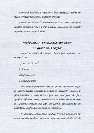 21
Lagarta: Tem o efeito de reduzir ou aumentar o tamanho das coisas.
Lesmas: São usadas para a cura de furúnculos, e serve também para
atrasar a mente, fazendo com que o número de sinapses cerebrais diminua.
Muco de Verme-Cego: Serve para engrossar poções.
Olhos secos de besouro: O efeito destes é fazer com que o processo de
algo em nosso corpo seja mais rápido (ex.: é usado na poção de envelhecer).
Oode: Inseto que tem poder anestésico.
Ovos de fada mordente: Causa alucinações, desmaios, dores no corpo e
se não for remediado pode causar morte.
Ovos de Farosutil: Estimula a agilidade mental.
Pedra da Lua: Pode possuir várias cores, e é empregado no equilíbrio
emocional. O principal uso da pedra da lua é reverter os efeitos do
ingrediente com a qual é combinada.
Pele de Ararambóia: Causa deformações na pele e cabelos. Na poção
Polissuco, junto com a sanguinária, ela faz com o DNA de quem a ingere
reproduza a mesma aparência da parte do corpo da pessoa, na qual o
usuário da poção deseja transformar-se. Ararambóia é uma cobra originária
da Amazônia
Pelo de Unicórnio: Melhoram muito a capacidade mágica
(momentâneo). É bom para a memória e aumenta a capacidade mental. Suas
funções podem ser distintas de acordo com a poção em que é utilizado.
 