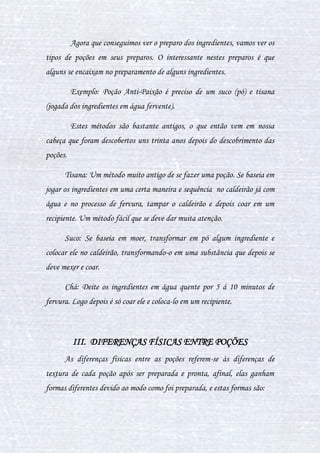 23
Secreção de Bandinho: É usado para a limpeza mágica, e também tem
o poder de reduzir parcialmente as sinapses cerebrais.
Secreção de Besoura-da-Melancolia: Ajuda a acalmar, relaxa os
músculos, estimula a fome e a sede, utilizada ainda como um excelente
anestésico e no tratamento de cáries.
CAPÍTULO III - DEFININDO CONCEITOS
I. O QUE É UMA POÇÃO?
Poção é um líquido, de coloração, cheiro e gosto variados. Uma
poção pode ter:
a) Poder de cura total;
b) Remédio;
c) Enfeitiçamento;
d) Envenenamento.
Uma poção mágica também pode ser definida desta maneira: Poções
são soluções líquidas resultadas da mistura de ingredientes especiais, de
efeito individual. A união destes origina uma nova poção, de efeito
específico e diferente. Ou seja, é possível encontrar o efeito de uma poção em
um ingrediente separado, mas este, com certeza, não apresentará um
resultado tão satisfatório quanto uma poção bem feita.
 