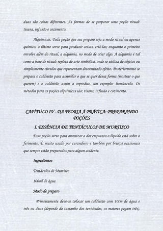 26
III. DIFERENÇAS FÍSICAS ENTRE POÇÕES
As diferenças físicas entre as poções referem-se às diferenças de
textura de cada poção após ser preparada e pronta, afinal, elas ganham
formas diferentes devido ao modo como foi preparada, e estas formas são:
Pasta: Quando a poção é bastante física e queremos usar seus
princípios ativos fisicamente. Ou seja, temos os ingredientes e queremos
maximizar todos e deixá-los na forma mais física possível. E não é líquido.
Digamos que aparenta ser pastosa. Então, geralmente se usa na pele.
Essência: Quando nos focamos no ingrediente principal e queremos
usar seu principio ativo. Em outras palavras, maximizar o efeito. Por
exemplo, a Essência Aromática, onde focamos numa erva ou planta para
obter seu cheiro.
Elixir: Ingredientes não são totalmente dissolvidos pelo líquido.
Alguns ingredientes costumam perder o efeito se forem dissolvidos
completamente. E se forem fervidos de menos, não irão estar no ponto e não
adequados para ingerir, podendo causar outros efeitos variados ou talvez
até nenhum. Então, deve-se estar no ponto. Nem dissolvido demais, nem de
menos. Costumam ser as poções mais "potentes".
Solução: Diferente do elixir, os ingredientes são bem potentes, e
devem ser muito dissolvidos. Do contrário, os efeitos podem ser variados.
Alguns elixires ganham até mesmo um gosto melhor, devido a serem
dissolvidos, mas obviamente isso depende dos ingredientes usados.
Poção: Quando focamos a combinação de todos os ingredientes com
efeitos individuais, para adquirir um efeito novo. Havendo, portanto, várias
 
