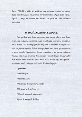 27
preparações dentro do preparo da única poção. É a forma mais comum de
poção.
IV. DIFERENÇAS DE CONSUMO DAS POÇÕES
As diferenças de consumo entre as poções referem-se ao modo como as
poções, após preparadas, são absorvidas pelo organismo do bruxo. Afinal,
para fazer uma poção, não só se precisa de instrumentos mas também de
conhecimento básico sobre de que forma elas serão manuseadas. Seguem
abaixo os cinco tipos:
Ingeridas: As poções ingeridas, como seu nome já diz, são as poções
que são preparadas para serem bebidas, e fazerem efeitos em nosso corpo
como uma droga, alterando o metabolismo. Nas poções ingeridas, entram os
sete métodos de preparo: chá, tisana, infusão, decocção, meceração, suco e
cozimento.
Inaladas: São todas as poções ministradas por via nasal, atingindo
com maior rapidez o sistema nervoso. As poções inaladas podem causar
doenças com o tempo. Esta forma de poção também é considerada uma
droga. Seus métodos de preparo são: cozimento, meceração, decocção e
infusão.
Passadas: Toda poção que tem seu uso em contato com a pele ou
objetos (casos raríssimos). Ao entrar em contato com a pele reage
quimicamente, sendo seus efeitos irreversíveis na maioria dos casos. As
 