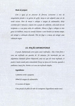 28
poções passadas podem ser pastosas ou líquidas, ambas ministradas como
pomadas. Seus métodos são: tisana, infusão e cozimento.
Ritualísticas: Poção onde a preparação acontece em meio a
simbologias dos ingredientes em torno de palavras e de magia, para que o
efeito proposto aconteça, a poção ritual é comparada à alquímica, porém as
duas são coisas diferentes. As formas de se preparar uma poção ritual:
tisana, infusão e cozimento.
Alquímicas: Toda poção que seu preparo seja a modo ritual ou apenas
químico: o último serve para produzir coisas, criá-las; enquanto o primeiro
envolve além do ritual, a alquimia, no modo de criar algo. A alquimia é tal
como a base de ritual: repleta de arte simbólica, onde se utiliza de objetos ou
simplesmente círculos que representam determinado efeito. Posteriormente se
prepara o caldeirão para assimilar o que se quer dessa forma (mostrar o que
querem) e o caldeirão assim a reproduz, um exemplo: homúnculo. Os
métodos para as poções alquímicas são: tisana, infusão e cozimento.
CAPÍTULO IV - DA TEORIA À PRÁTICA:
PREPARANDO POÇÕES
I. ESSÊNCIA DE TENTÁCULOS DE MURTISCO
Essa poção serve para amenizar a dor enquanto o líquido está sobre o
ferimento. É muito usado por curandeiro e também por bruxos ocasionais
que sempre estão preparados para algum acidente.
Ingredientes
 